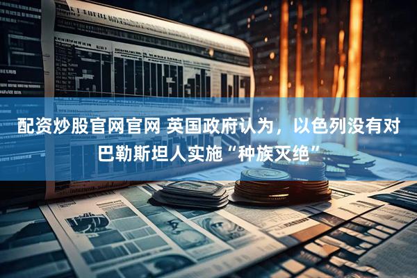 配资炒股官网官网 英国政府认为，以色列没有对巴勒斯坦人实施“种族灭绝”