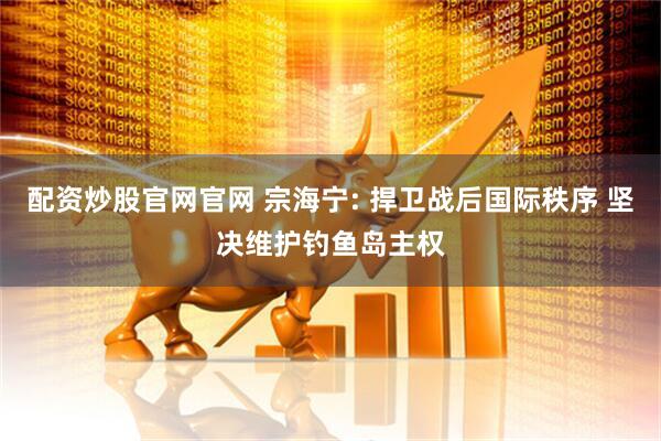 配资炒股官网官网 宗海宁: 捍卫战后国际秩序 坚决维护钓鱼岛主权