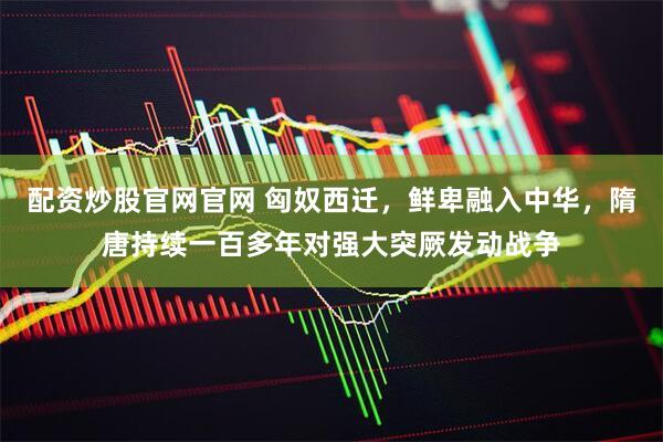 配资炒股官网官网 匈奴西迁，鲜卑融入中华，隋唐持续一百多年对强大突厥发动战争