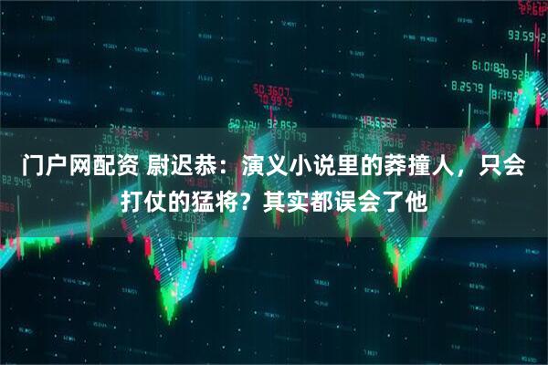 门户网配资 尉迟恭：演义小说里的莽撞人，只会打仗的猛将？其实都误会了他