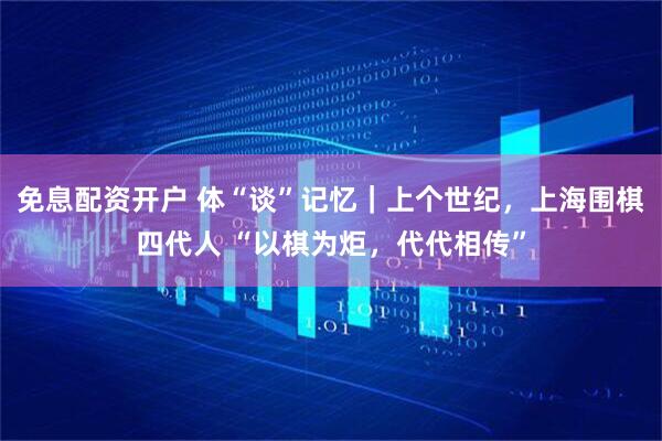 免息配资开户 体“谈”记忆｜上个世纪，上海围棋四代人 “以棋为炬，代代相传”