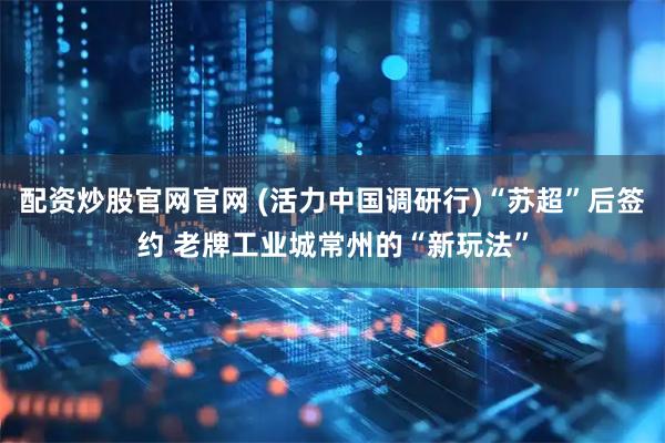 配资炒股官网官网 (活力中国调研行)“苏超”后签约 老牌工业城常州的“新玩法”
