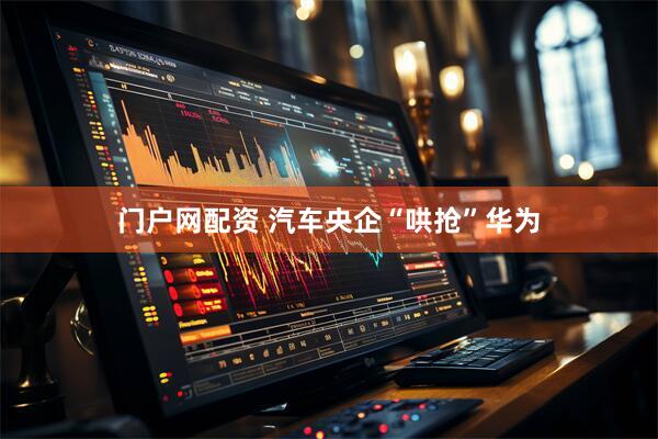 门户网配资 汽车央企“哄抢”华为