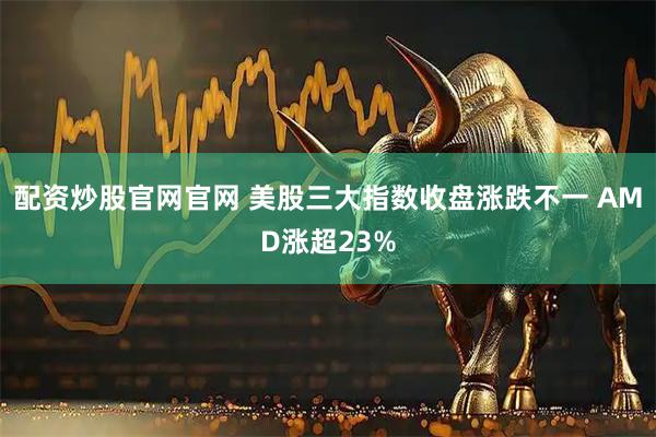 配资炒股官网官网 美股三大指数收盘涨跌不一 AMD涨超23%