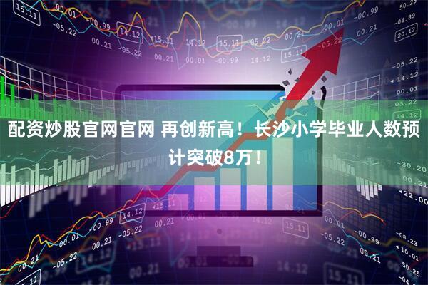 配资炒股官网官网 再创新高！长沙小学毕业人数预计突破8万！