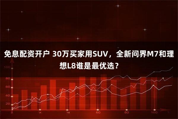 免息配资开户 30万买家用SUV，全新问界M7和理想L8谁是最优选？