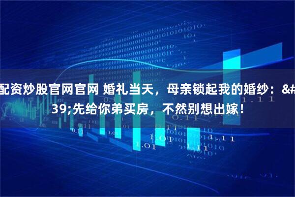 配资炒股官网官网 婚礼当天,母亲锁起我的婚纱:'先给你弟买房,不然别想出嫁!