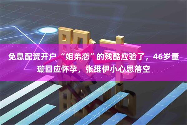 免息配资开户 “姐弟恋”的残酷应验了,46岁董璇回应怀孕,张维伊小心思落空