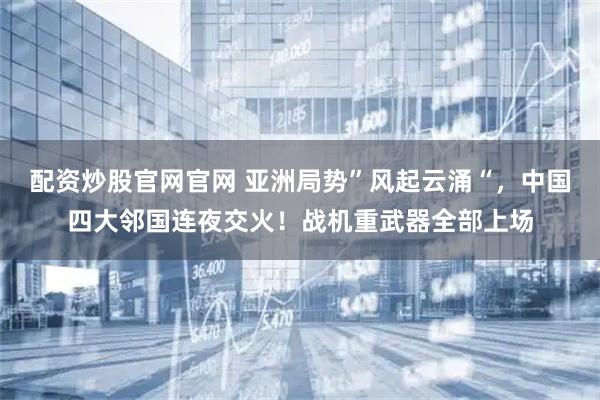 配资炒股官网官网 亚洲局势”风起云涌“,中国四大邻国连夜交火!战机重武器全部上场