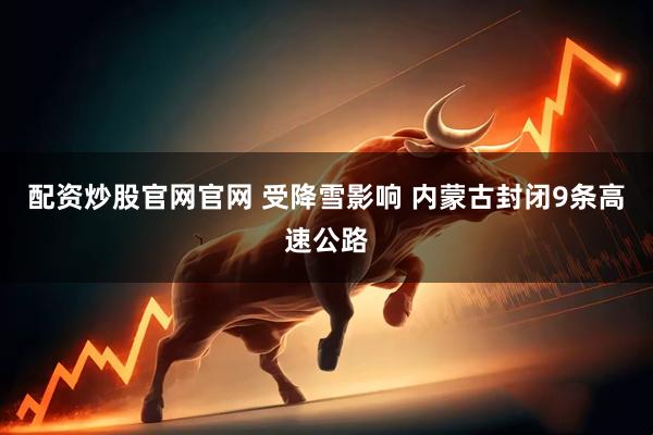 配资炒股官网官网 受降雪影响 内蒙古封闭9条高速公路