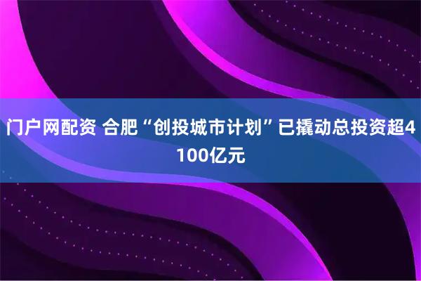 门户网配资 合肥“创投城市计划”已撬动总投资超4100亿元