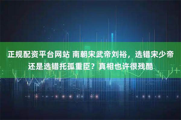 正规配资平台网站 南朝宋武帝刘裕，选错宋少帝还是选错托孤重臣？真相也许很残酷
