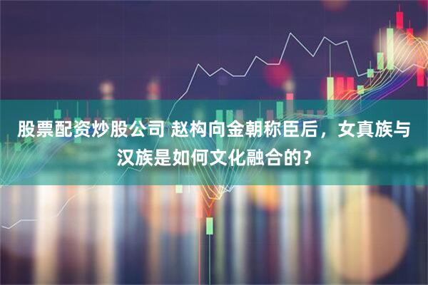 股票配资炒股公司 赵构向金朝称臣后，女真族与汉族是如何文化融合的？