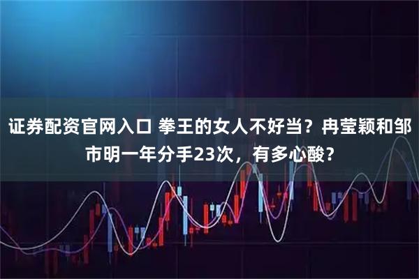 证券配资官网入口 拳王的女人不好当？冉莹颖和邹市明一年分手23次，有多心酸？