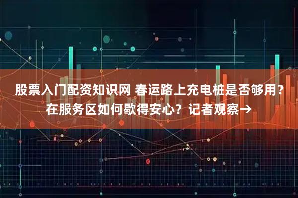 股票入门配资知识网 春运路上充电桩是否够用？在服务区如何歇得安心？记者观察→