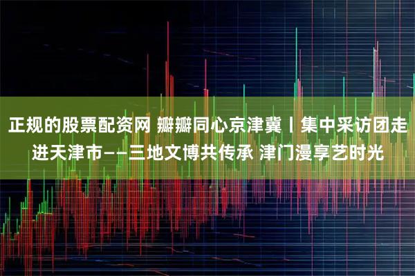 正规的股票配资网 瓣瓣同心京津冀丨集中采访团走进天津市——三地文博共传承 津门漫享艺时光