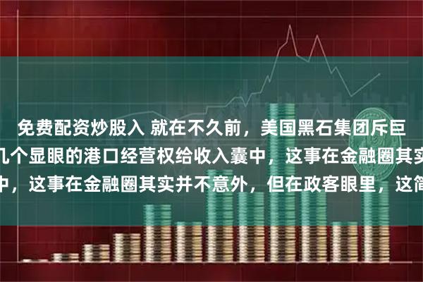 免费配资炒股入 就在不久前，美国黑石集团斥巨资把巴拿马运河两端那几个显眼的港口经营权给收入囊中，这事在金融圈其实并不意外，但在政客眼里，这简直就