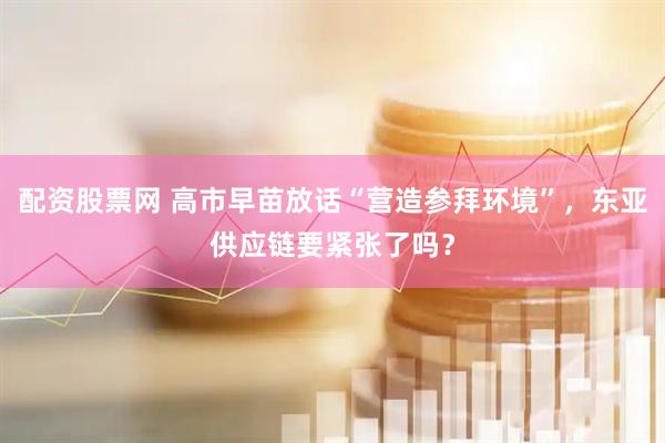 配资股票网 高市早苗放话“营造参拜环境”，东亚供应链要紧张了吗？