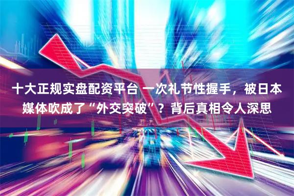 十大正规实盘配资平台 一次礼节性握手，被日本媒体吹成了“外交突破”？背后真相令人深思