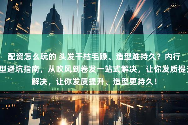 配资怎么玩的 头发干枯毛躁、造型难持久？内行人才懂的护发造型避坑指南，从吹风到卷发一站式解决，让你发质提升、造型更持久！