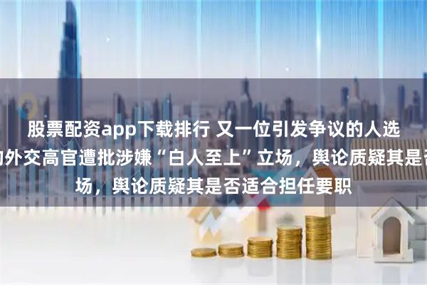 股票配资app下载排行 又一位引发争议的人选！特朗普提名的外交高官遭批涉嫌“白人至上”立场，舆论质疑其是否适合担任要职