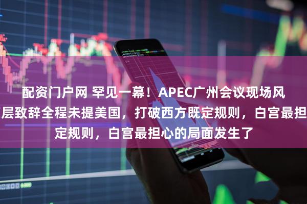 配资门户网 罕见一幕！APEC广州会议现场风云突变，中方高层致辞全程未提美国，打破西方既定规则，白宫最担心的局面发生了