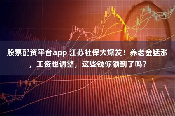 股票配资平台app 江苏社保大爆发！养老金猛涨，工资也调整，这些钱你领到了吗？