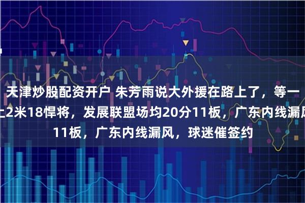 天津炒股配资开户 朱芳雨说大外援在路上了，等一周没消息，瞄上2米18悍将，发展联盟场均20分11板，广东内线漏风，球迷催签约