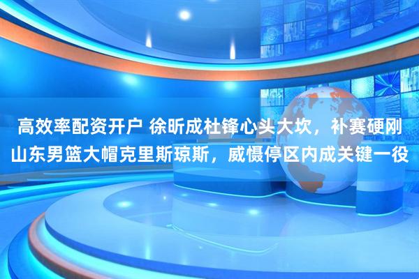 高效率配资开户 徐昕成杜锋心头大坎，补赛硬刚山东男篮大帽克里斯琼斯，威慑停区内成关键一役