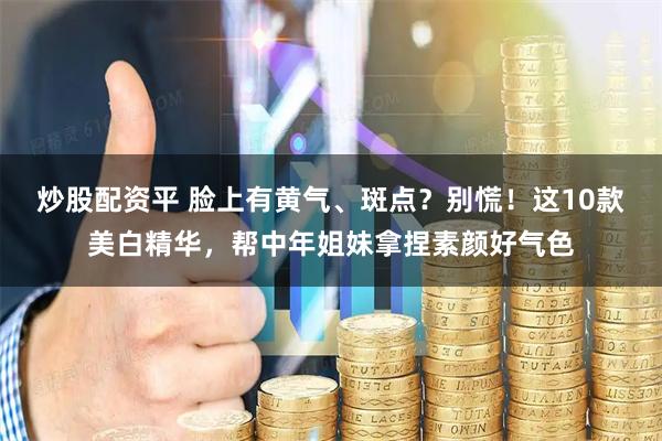 炒股配资平 脸上有黄气、斑点？别慌！这10款美白精华，帮中年姐妹拿捏素颜好气色