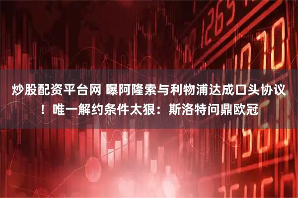 炒股配资平台网 曝阿隆索与利物浦达成口头协议！唯一解约条件太狠：斯洛特问鼎欧冠