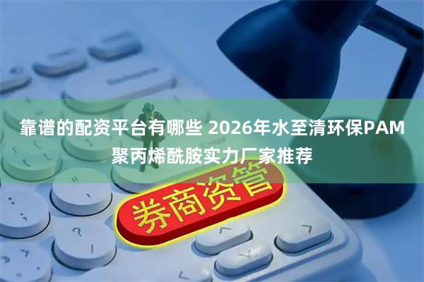靠谱的配资平台有哪些 2026年水至清环保PAM聚丙烯酰胺实力厂家推荐