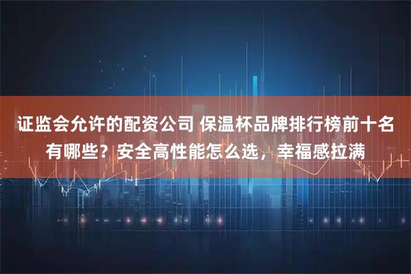 证监会允许的配资公司 保温杯品牌排行榜前十名有哪些？安全高性能怎么选，幸福感拉满