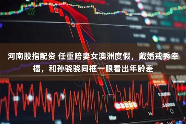 河南股指配资 任重陪妻女澳洲度假，戴婚戒秀幸福，和孙骁骁同框一眼看出年龄差