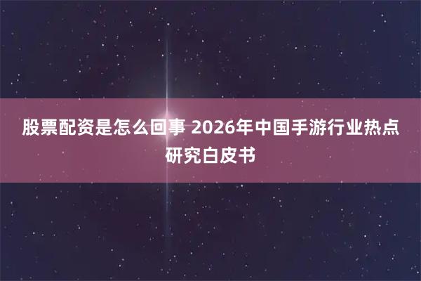 股票配资是怎么回事 2026年中国手游行业热点研究白皮书