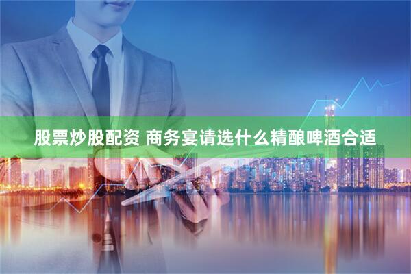 股票炒股配资 商务宴请选什么精酿啤酒合适