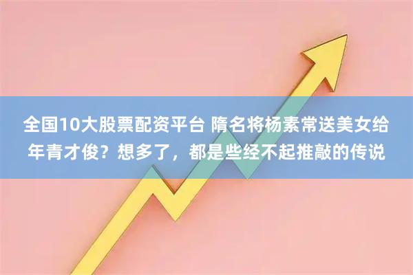 全国10大股票配资平台 隋名将杨素常送美女给年青才俊？想多了，都是些经不起推敲的传说