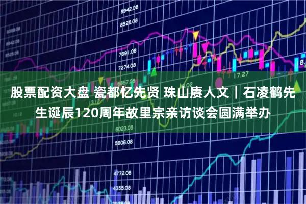 股票配资大盘 瓷都忆先贤 珠山赓人文｜石凌鹤先生诞辰120周年故里宗亲访谈会圆满举办