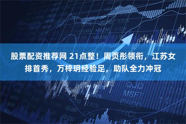 股票配资推荐网 21点整!周页彤领衔,江苏女排首秀,万梓玥经验足,助队全力冲冠