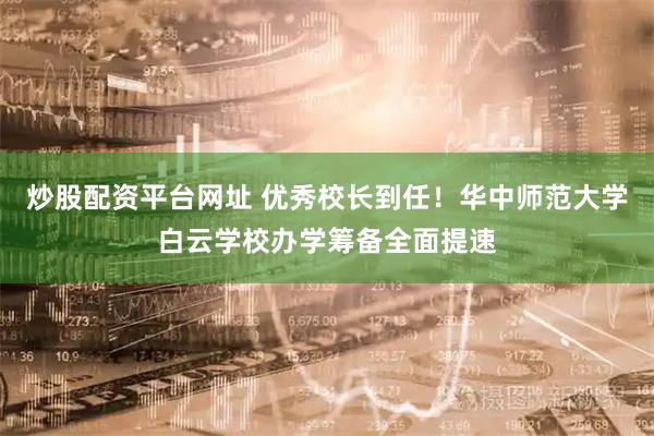 炒股配资平台网址 优秀校长到任!华中师范大学白云学校办学筹备全面提速