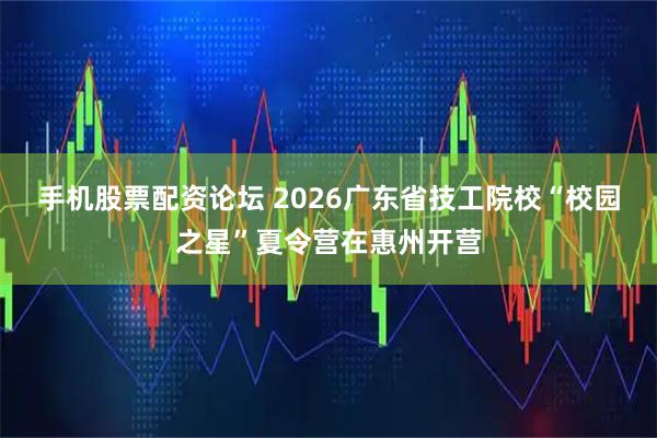 手机股票配资论坛 2026广东省技工院校“校园之星”夏令营在惠州开营