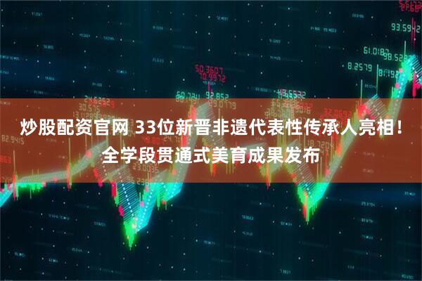 炒股配资官网 33位新晋非遗代表性传承人亮相！全学段贯通式美育成果发布