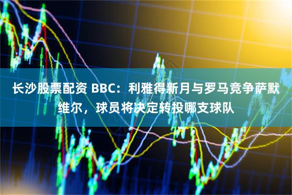 长沙股票配资 BBC：利雅得新月与罗马竞争萨默维尔，球员将决定转投哪支球队