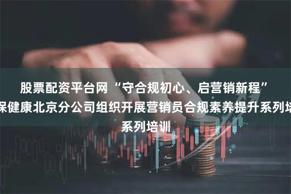 股票配资平台网 “守合规初心、启营销新程” 人保健康北京分公司组织开展营销员合规素养提升系列培训