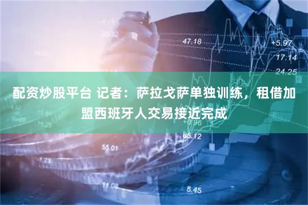 配资炒股平台 记者：萨拉戈萨单独训练，租借加盟西班牙人交易接近完成