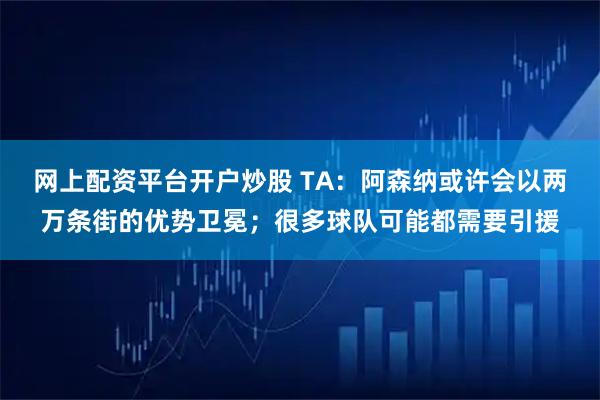网上配资平台开户炒股 TA：阿森纳或许会以两万条街的优势卫冕；很多球队可能都需要引援